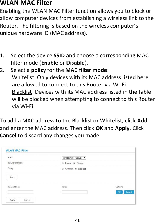  46   WLAN MAC Filter Enabling the WLAN MAC Filter function allows you to block or allow computer devices from establishing a wireless link to the Router. The filtering is based on the wireless computer’s unique hardware ID (MAC address).     1. Select the device SSID and choose a corresponding MAC filter mode (Enable or Disable). 2. Select a policy for the MAC filter mode:   Whitelist: Only devices with its MAC address listed here are allowed to connect to this Router via Wi-Fi. Blacklist: Devices with its MAC address listed in the table will be blocked when attempting to connect to this Router via Wi-Fi.  To add a MAC address to the Blacklist or Whitelist, click Add and enter the MAC address. Then click OK and Apply. Click Cancel to discard any changes you made.     