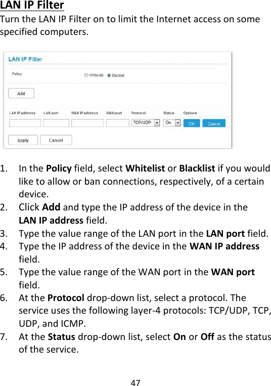  47   LAN IP Filter Turn the LAN IP Filter on to limit the Internet access on some specified computers.      1. In the Policy field, select Whitelist or Blacklist if you would like to allow or ban connections, respectively, of a certain device. 2. Click Add and type the IP address of the device in the LAN IP address field. 3. Type the value range of the LAN port in the LAN port field. 4. Type the IP address of the device in the WAN IP address field. 5. Type the value range of the WAN port in the WAN port field. 6. At the Protocol drop-down list, select a protocol. The service uses the following layer-4 protocols: TCP/UDP, TCP, UDP, and ICMP. 7. At the Status drop-down list, select On or Off as the status of the service.   