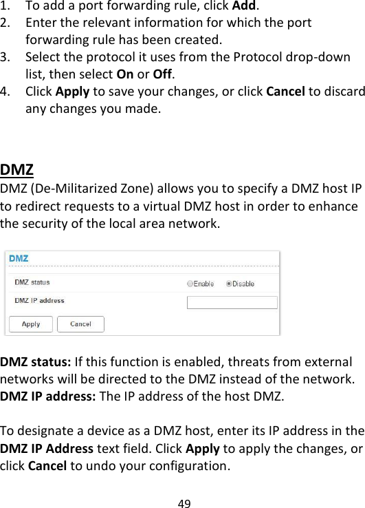  49    1. To add a port forwarding rule, click Add.   2. Enter the relevant information for which the port forwarding rule has been created.   3. Select the protocol it uses from the Protocol drop-down list, then select On or Off.   4. Click Apply to save your changes, or click Cancel to discard any changes you made.   DMZ DMZ (De-Militarized Zone) allows you to specify a DMZ host IP to redirect requests to a virtual DMZ host in order to enhance the security of the local area network.      DMZ status: If this function is enabled, threats from external networks will be directed to the DMZ instead of the network. DMZ IP address: The IP address of the host DMZ.  To designate a device as a DMZ host, enter its IP address in the DMZ IP Address text field. Click Apply to apply the changes, or click Cancel to undo your configuration.   