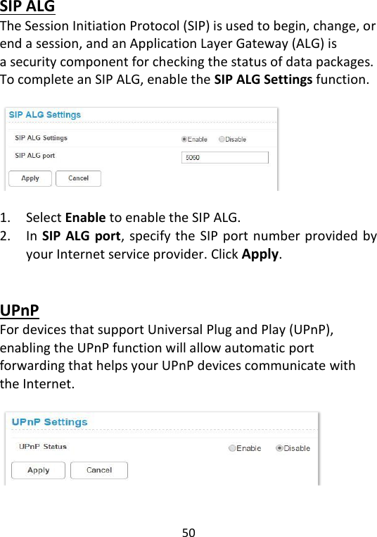 50   SIP ALG The Session Initiation Protocol (SIP) is used to begin, change, or end a session, and an Application Layer Gateway (ALG) is a security component for checking the status of data packages. To complete an SIP ALG, enable the SIP ALG Settings function.      1. Select Enable to enable the SIP ALG.   2. In SIP ALG port, specify the SIP port number provided by your Internet service provider. Click Apply.     UPnP For devices that support Universal Plug and Play (UPnP), enabling the UPnP function will allow automatic port forwarding that helps your UPnP devices communicate with the Internet.    