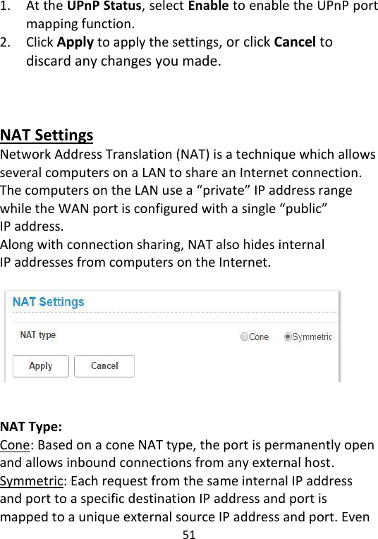  51   1. At the UPnP Status, select Enable to enable the UPnP port mapping function. 2. Click Apply to apply the settings, or click Cancel to discard any changes you made.      NAT Settings Network Address Translation (NAT) is a technique which allows several computers on a LAN to share an Internet connection. The computers on the LAN use a “private” IP address range while the WAN port is configured with a single “public” IP address.   Along with connection sharing, NAT also hides internal IP addresses from computers on the Internet.     NAT Type:   Cone: Based on a cone NAT type, the port is permanently open and allows inbound connections from any external host. Symmetric: Each request from the same internal IP address and port to a specific destination IP address and port is mapped to a unique external source IP address and port. Even 