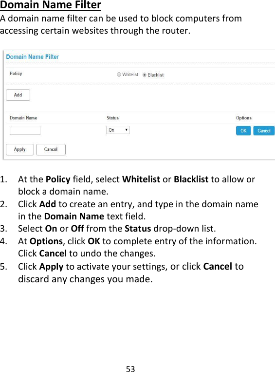  53   Domain Name Filter A domain name filter can be used to block computers from accessing certain websites through the router.      1. At the Policy field, select Whitelist or Blacklist to allow or block a domain name.   2. Click Add to create an entry, and type in the domain name in the Domain Name text field.   3. Select On or Off from the Status drop-down list.   4. At Options, click OK to complete entry of the information. Click Cancel to undo the changes.   5. Click Apply to activate your settings, or click Cancel to discard any changes you made.      