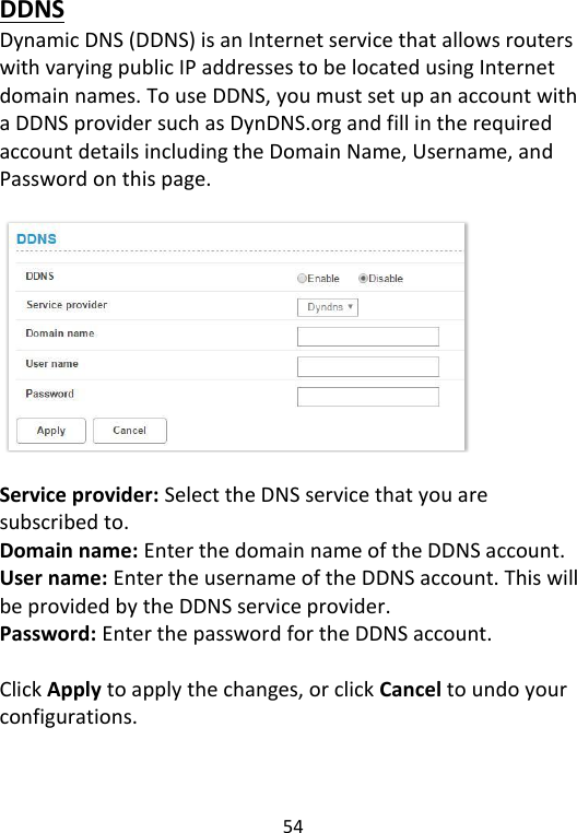  54   DDNS Dynamic DNS (DDNS) is an Internet service that allows routers with varying public IP addresses to be located using Internet domain names. To use DDNS, you must set up an account with a DDNS provider such as DynDNS.org and fill in the required account details including the Domain Name, Username, and Password on this page.    Service provider: Select the DNS service that you are subscribed to. Domain name: Enter the domain name of the DDNS account. User name: Enter the username of the DDNS account. This will be provided by the DDNS service provider. Password: Enter the password for the DDNS account.  Click Apply to apply the changes, or click Cancel to undo your configurations.    