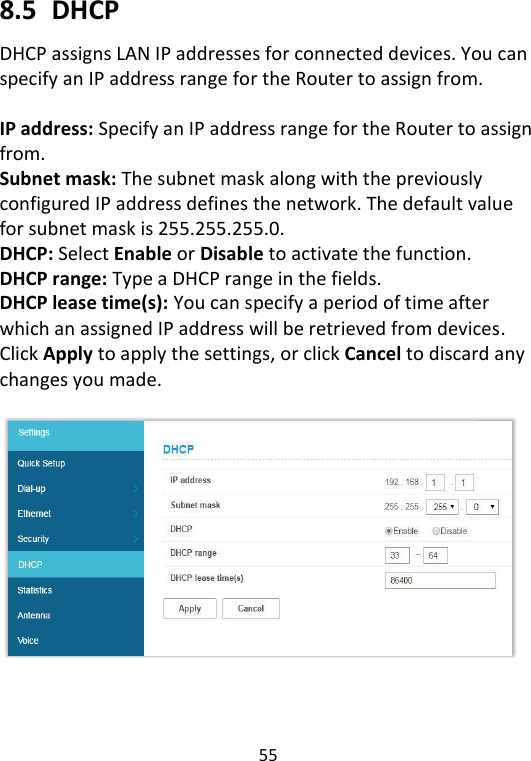  55   8.5   DHCP DHCP assigns LAN IP addresses for connected devices. You can specify an IP address range for the Router to assign from.    IP address: Specify an IP address range for the Router to assign from.   Subnet mask: The subnet mask along with the previously configured IP address defines the network. The default value for subnet mask is 255.255.255.0. DHCP: Select Enable or Disable to activate the function. DHCP range: Type a DHCP range in the fields. DHCP lease time(s): You can specify a period of time after which an assigned IP address will be retrieved from devices. Click Apply to apply the settings, or click Cancel to discard any changes you made.        
