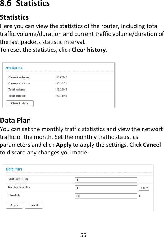  56   8.6  Statistics Statistics Here you can view the statistics of the router, including total traffic volume/duration and current traffic volume/duration of the last packets statistic interval.   To reset the statistics, click Clear history.    Data Plan You can set the monthly traffic statistics and view the network traffic of the month. Set the monthly traffic statistics parameters and click Apply to apply the settings. Click Cancel to discard any changes you made.     