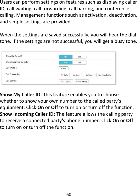  60   Users can perform settings on features such as displaying caller ID, call waiting, call forwarding, call barring, and conference calling. Management functions such as activation, deactivation, and simple settings are provided.  When the settings are saved successfully, you will hear the dial tone. If the settings are not successful, you will get a busy tone.    Show My Caller ID: This feature enables you to choose whether to show your own number to the called party’s equipment. Click On or Off to turn on or turn off the function. Show Incoming Caller ID: The feature allows the calling party to receive a connected party&apos;s phone number. Click On or Off to turn on or turn off the function.    