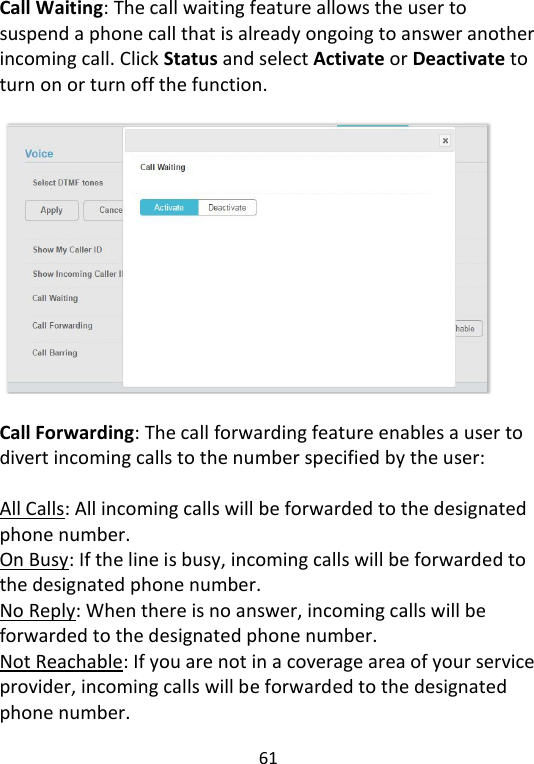 61   Call Waiting: The call waiting feature allows the user to suspend a phone call that is already ongoing to answer another incoming call. Click Status and select Activate or Deactivate to turn on or turn off the function.    Call Forwarding: The call forwarding feature enables a user to divert incoming calls to the number specified by the user:    All Calls: All incoming calls will be forwarded to the designated phone number. On Busy: If the line is busy, incoming calls will be forwarded to the designated phone number. No Reply: When there is no answer, incoming calls will be forwarded to the designated phone number. Not Reachable: If you are not in a coverage area of your service provider, incoming calls will be forwarded to the designated phone number. 