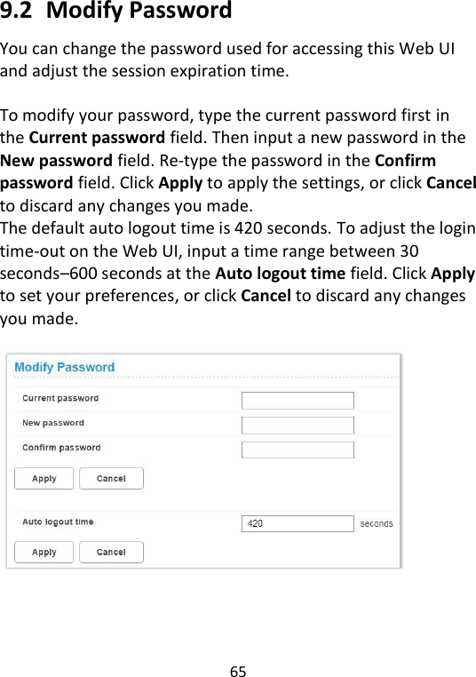  65   9.2   Modify Password You can change the password used for accessing this Web UI and adjust the session expiration time.  To modify your password, type the current password first in the Current password field. Then input a new password in the New password field. Re-type the password in the Confirm password field. Click Apply to apply the settings, or click Cancel to discard any changes you made. The default auto logout time is 420 seconds. To adjust the login time-out on the Web UI, input a time range between 30 seconds–600 seconds at the Auto logout time field. Click Apply to set your preferences, or click Cancel to discard any changes you made.      