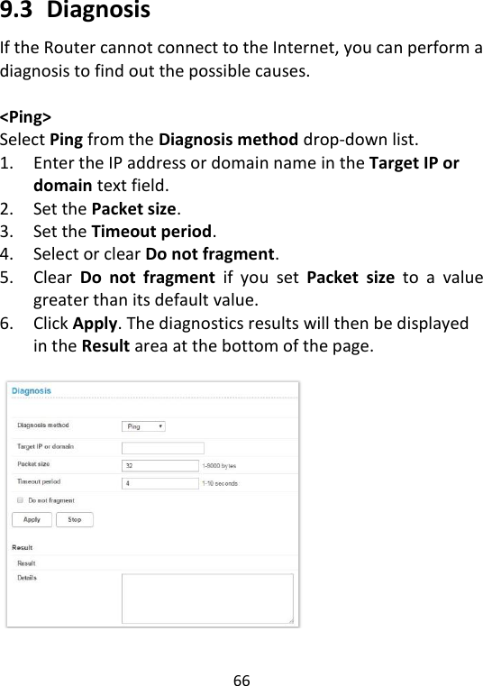  66   9.3   Diagnosis If the Router cannot connect to the Internet, you can perform a diagnosis to find out the possible causes.    &lt;Ping&gt; Select Ping from the Diagnosis method drop-down list.   1. Enter the IP address or domain name in the Target IP or domain text field.   2. Set the Packet size. 3. Set the Timeout period.   4. Select or clear Do not fragment.   5. Clear  Do  not  fragment  if  you  set  Packet  size  to  a  value greater than its default value.   6. Click Apply. The diagnostics results will then be displayed in the Result area at the bottom of the page.      