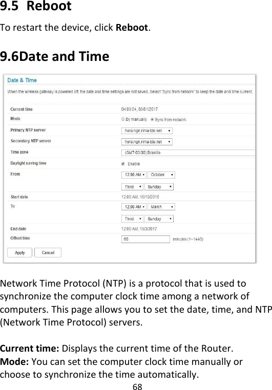  68   9.5   Reboot To restart the device, click Reboot.    9.6 Date and Time   Network Time Protocol (NTP) is a protocol that is used to synchronize the computer clock time among a network of computers. This page allows you to set the date, time, and NTP (Network Time Protocol) servers.    Current time: Displays the current time of the Router. Mode: You can set the computer clock time manually or choose to synchronize the time automatically. 