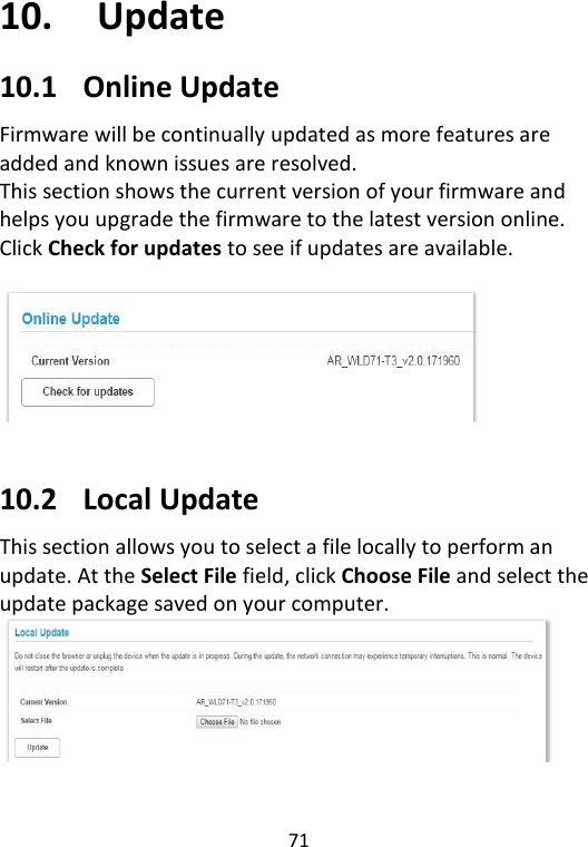  71   10. Update 10.1 Online Update Firmware will be continually updated as more features are added and known issues are resolved.   This section shows the current version of your firmware and helps you upgrade the firmware to the latest version online. Click Check for updates to see if updates are available.     10.2 Local Update This section allows you to select a file locally to perform an update. At the Select File field, click Choose File and select the update package saved on your computer.      