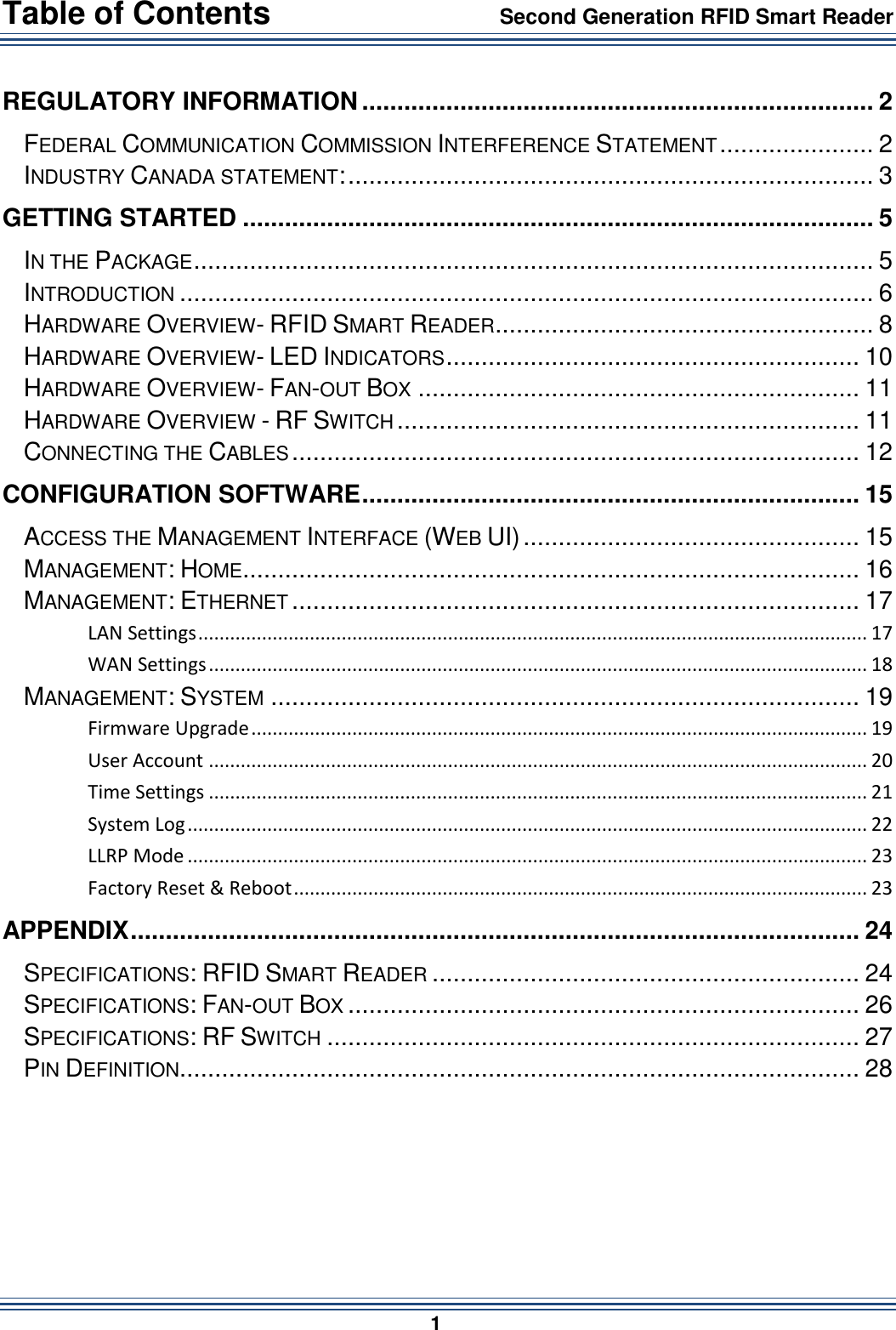 Table of Contents                 Second Generation RFID Smart Reader                        1  REGULATORY INFORMATION ......................................................................... 2 FEDERAL COMMUNICATION COMMISSION INTERFERENCE STATEMENT ...................... 2 INDUSTRY CANADA STATEMENT: ........................................................................... 3 GETTING STARTED .......................................................................................... 5 IN THE PACKAGE ................................................................................................. 5 INTRODUCTION ................................................................................................... 6 HARDWARE OVERVIEW- RFID SMART READER ...................................................... 8 HARDWARE OVERVIEW- LED INDICATORS ........................................................... 10 HARDWARE OVERVIEW- FAN-OUT BOX ............................................................... 11 HARDWARE OVERVIEW - RF SWITCH .................................................................. 11 CONNECTING THE CABLES ................................................................................. 12 CONFIGURATION SOFTWARE ....................................................................... 15 ACCESS THE MANAGEMENT INTERFACE (WEB UI) ................................................ 15 MANAGEMENT: HOME ........................................................................................ 16 MANAGEMENT: ETHERNET ................................................................................. 17 LAN Settings .............................................................................................................................. 17 WAN Settings ............................................................................................................................ 18 MANAGEMENT: SYSTEM .................................................................................... 19 Firmware Upgrade .................................................................................................................... 19 User Account ............................................................................................................................ 20 Time Settings ............................................................................................................................ 21 System Log ................................................................................................................................ 22 LLRP Mode ................................................................................................................................ 23 Factory Reset &amp; Reboot ............................................................................................................ 23 APPENDIX ........................................................................................................ 24 SPECIFICATIONS: RFID SMART READER ............................................................. 24 SPECIFICATIONS: FAN-OUT BOX ......................................................................... 26 SPECIFICATIONS: RF SWITCH ............................................................................ 27 PIN DEFINITION ................................................................................................. 28   