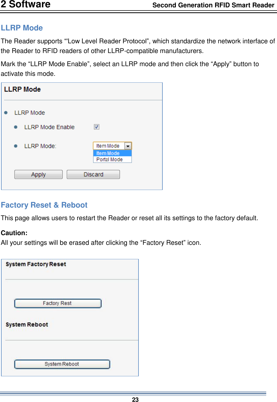 2 Software                                  Second Generation RFID Smart Reader                           23  LLRP Mode The Reader supports “&apos;Low Level Reader Protocol”, which standardize the network interface of the Reader to RFID readers of other LLRP-compatible manufacturers. Mark the “LLRP Mode Enable”, select an LLRP mode and then click the “Apply” button to activate this mode.    Factory Reset &amp; Reboot This page allows users to restart the Reader or reset all its settings to the factory default. Caution:   All your settings will be erased after clicking the “Factory Reset” icon.  