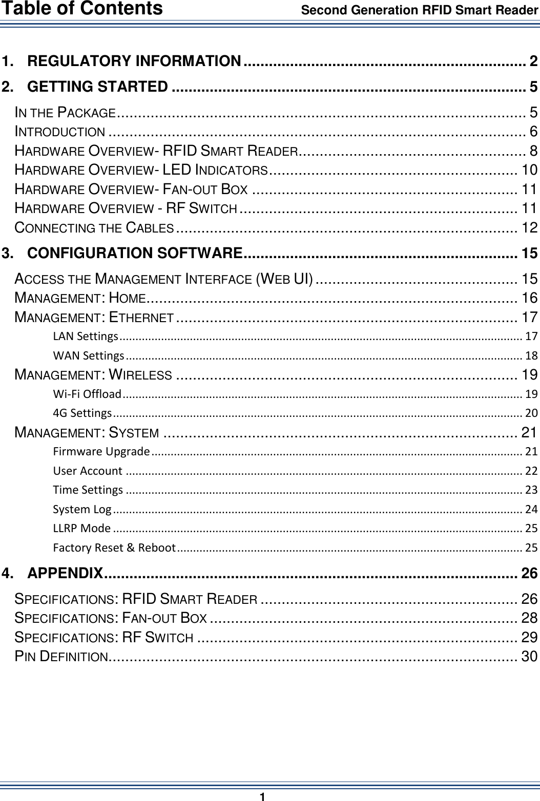 Table of Contents                 Second Generation RFID Smart Reader                        1  1. REGULATORY INFORMATION ................................................................... 2 2. GETTING STARTED .................................................................................... 5 IN THE PACKAGE ................................................................................................. 5 INTRODUCTION ................................................................................................... 6 HARDWARE OVERVIEW- RFID SMART READER ...................................................... 8 HARDWARE OVERVIEW- LED INDICATORS ........................................................... 10 HARDWARE OVERVIEW- FAN-OUT BOX ............................................................... 11 HARDWARE OVERVIEW - RF SWITCH .................................................................. 11 CONNECTING THE CABLES ................................................................................. 12 3. CONFIGURATION SOFTWARE ................................................................. 15 ACCESS THE MANAGEMENT INTERFACE (WEB UI) ................................................ 15 MANAGEMENT: HOME ........................................................................................ 16 MANAGEMENT: ETHERNET ................................................................................. 17 LAN Settings .............................................................................................................................. 17 WAN Settings ............................................................................................................................ 18 MANAGEMENT: WIRELESS ................................................................................. 19 Wi-Fi Offload ............................................................................................................................. 19 4G Settings ................................................................................................................................ 20 MANAGEMENT: SYSTEM .................................................................................... 21 Firmware Upgrade .................................................................................................................... 21 User Account ............................................................................................................................ 22 Time Settings ............................................................................................................................ 23 System Log ................................................................................................................................ 24 LLRP Mode ................................................................................................................................ 25 Factory Reset &amp; Reboot ............................................................................................................ 25 4. APPENDIX .................................................................................................. 26 SPECIFICATIONS: RFID SMART READER ............................................................. 26 SPECIFICATIONS: FAN-OUT BOX ......................................................................... 28 SPECIFICATIONS: RF SWITCH ............................................................................ 29 PIN DEFINITION ................................................................................................. 30   
