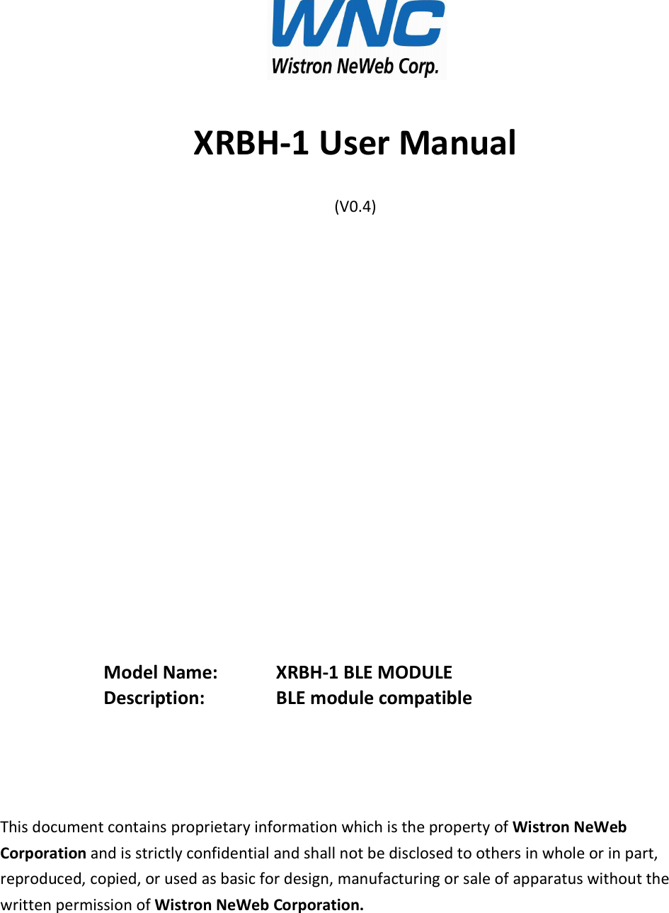 XRBH-1 User Manual (V0.4)                  Model Name:     XRBH-1 BLE MODULE Description:     BLE module compatible     This document contains proprietary information which is the property of Wistron NeWeb Corporation and is strictly confidential and shall not be disclosed to others in whole or in part, reproduced, copied, or used as basic for design, manufacturing or sale of apparatus without the written permission of Wistron NeWeb Corporation.  