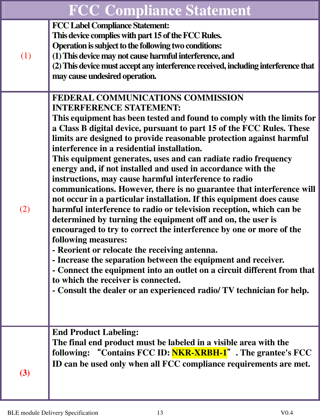  BLE module Delivery Specification          V0.4 13  FCC   Compliance Statement  (1) FCC Label Compliance Statement: This device complies with part 15 of the FCC Rules.  Operation is subject to the following two conditions:  (1) This device may not cause harmful interference, and  (2) This device must accept any interference received, including interference that may cause undesired operation.    (2) FEDERAL COMMUNICATIONS COMMISSION INTERFERENCE STATEMENT: This equipment has been tested and found to comply with the limits for a Class B digital device, pursuant to part 15 of the FCC Rules. These limits are designed to provide reasonable protection against harmful interference in a residential installation. This equipment generates, uses and can radiate radio frequency energy and, if not installed and used in accordance with the instructions, may cause harmful interference to radio communications. However, there is no guarantee that interference will not occur in a particular installation. If this equipment does cause harmful interference to radio or television reception, which can be determined by turning the equipment off and on, the user is encouraged to try to correct the interference by one or more of the following measures: - Reorient or relocate the receiving antenna. - Increase the separation between the equipment and receiver. - Connect the equipment into an outlet on a circuit different from that to which the receiver is connected. - Consult the dealer or an experienced radio/ TV technician for help.        (3) End Product Labeling: The final end product must be labeled in a visible area with the following: ““““Contains FCC ID: NKR-XRBH-1””””. The grantee&apos;s FCC ID can be used only when all FCC compliance requirements are met.    