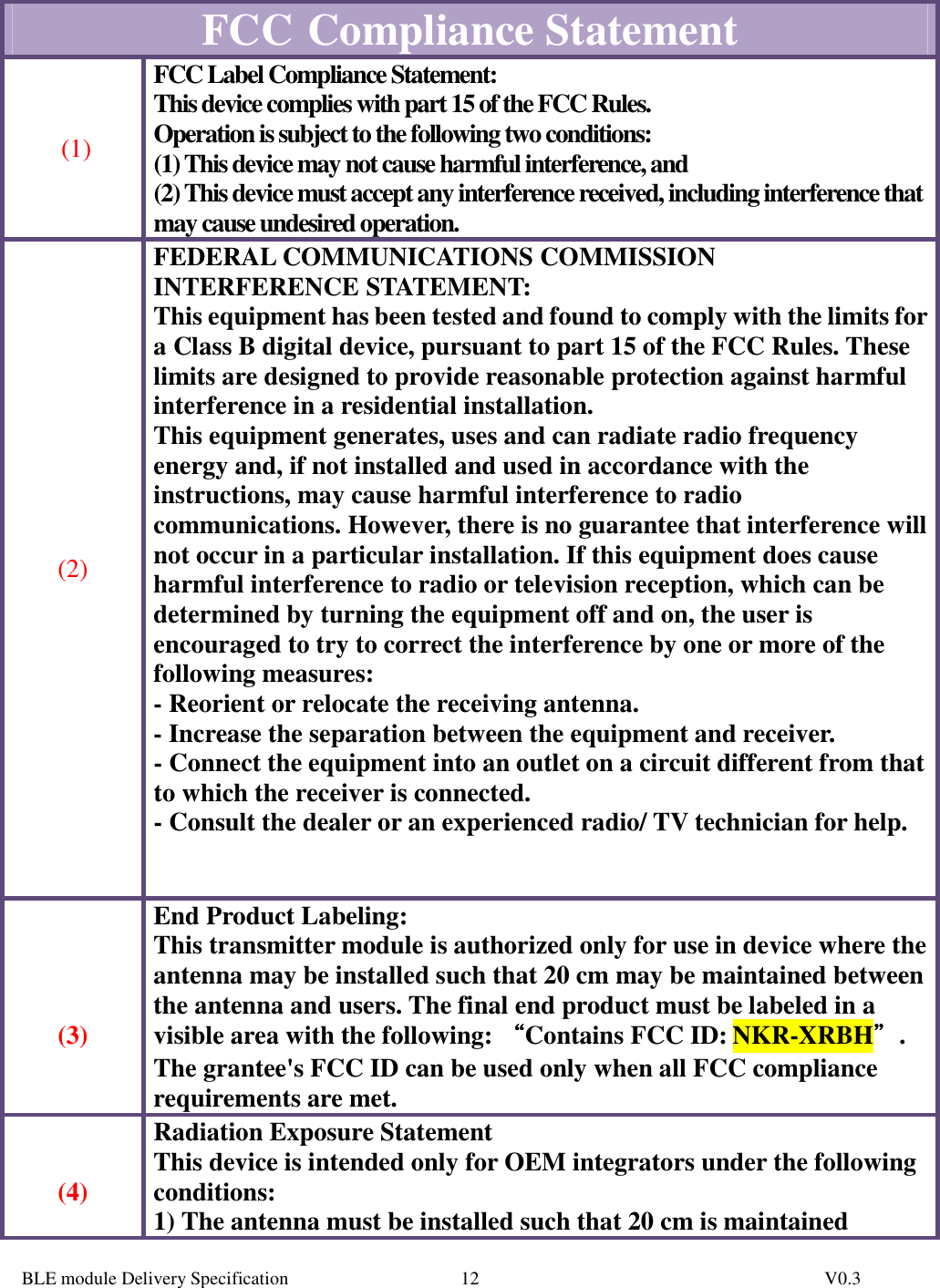  BLE module Delivery Specification          V0.3 12FCC   Compliance Statement  (1) FCC Label Compliance Statement: This device complies with part 15 of the FCC Rules.  Operation is subject to the following two conditions:  (1) This device may not cause harmful interference, and  (2) This device must accept any interference received, including interference that may cause undesired operation.   (2) FEDERAL COMMUNICATIONS COMMISSION INTERFERENCE STATEMENT: This equipment has been tested and found to comply with the limits for a Class B digital device, pursuant to part 15 of the FCC Rules. These limits are designed to provide reasonable protection against harmful interference in a residential installation. This equipment generates, uses and can radiate radio frequency energy and, if not installed and used in accordance with the instructions, may cause harmful interference to radio communications. However, there is no guarantee that interference will not occur in a particular installation. If this equipment does cause harmful interference to radio or television reception, which can be determined by turning the equipment off and on, the user is encouraged to try to correct the interference by one or more of the following measures: - Reorient or relocate the receiving antenna. - Increase the separation between the equipment and receiver. - Connect the equipment into an outlet on a circuit different from that to which the receiver is connected. - Consult the dealer or an experienced radio/ TV technician for help.       (3) End Product Labeling: This transmitter module is authorized only for use in device where the antenna may be installed such that 20 cm may be maintained between the antenna and users. The final end product must be labeled in a visible area with the following: ““““Contains FCC ID: NKR-XRBH””””. The grantee&apos;s FCC ID can be used only when all FCC compliance requirements are met.   (4) Radiation Exposure Statement This device is intended only for OEM integrators under the following conditions: 1) The antenna must be installed such that 20 cm is maintained 