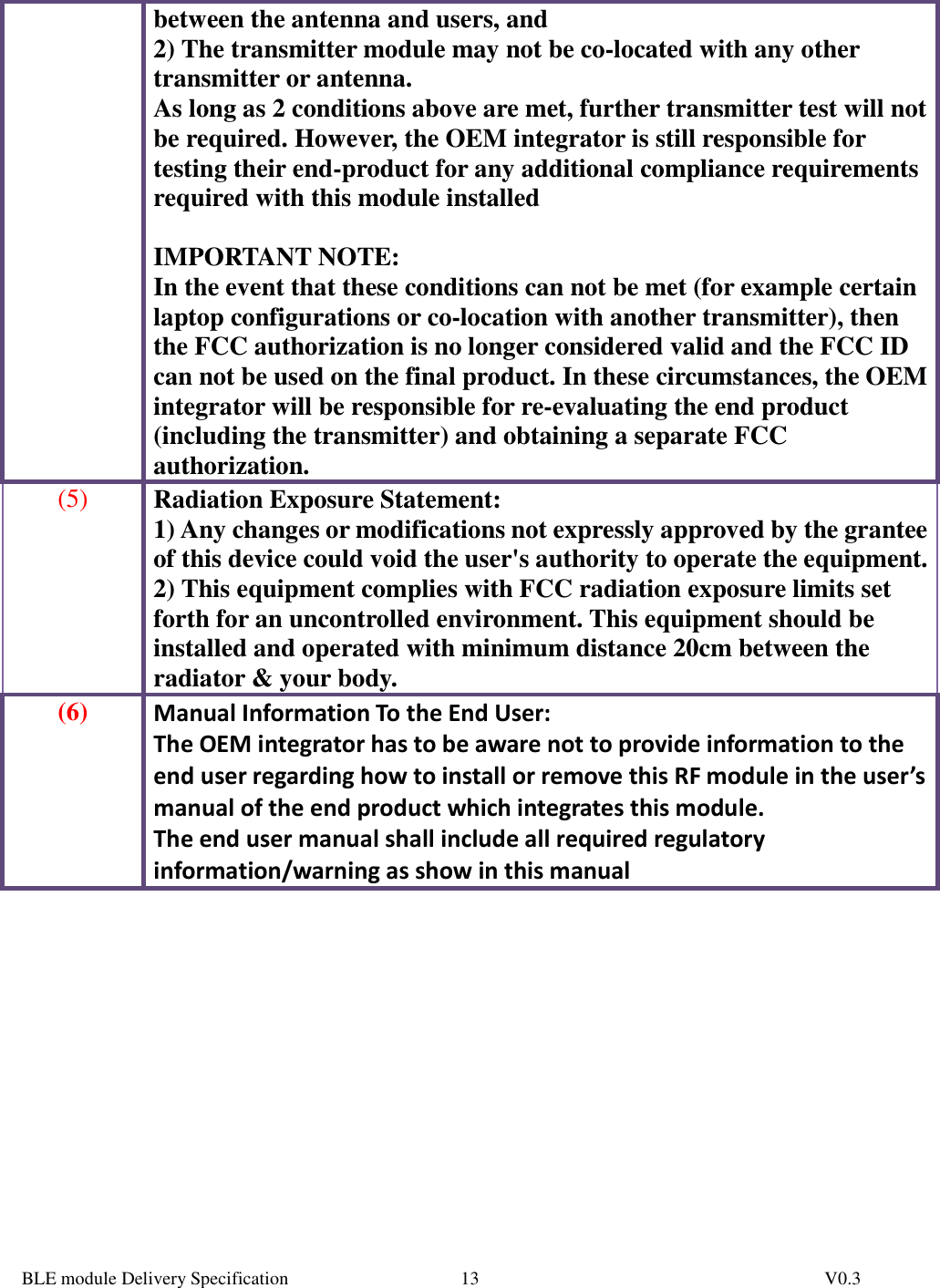  BLE module Delivery Specification          V0.3 13between the antenna and users, and  2) The transmitter module may not be co-located with any other transmitter or antenna. As long as 2 conditions above are met, further transmitter test will not be required. However, the OEM integrator is still responsible for testing their end-product for any additional compliance requirements required with this module installed  IMPORTANT NOTE:  In the event that these conditions can not be met (for example certain laptop configurations or co-location with another transmitter), then the FCC authorization is no longer considered valid and the FCC ID can not be used on the final product. In these circumstances, the OEM integrator will be responsible for re-evaluating the end product (including the transmitter) and obtaining a separate FCC authorization. (5) Radiation Exposure Statement: 1) Any changes or modifications not expressly approved by the grantee of this device could void the user&apos;s authority to operate the equipment. 2) This equipment complies with FCC radiation exposure limits set forth for an uncontrolled environment. This equipment should be installed and operated with minimum distance 20cm between the radiator &amp; your body. (6) Manual Information To the End User: The OEM integrator has to be aware not to provide information to the end user regarding how to install or remove this RF module in the user’s manual of the end product which integrates this module. The end user manual shall include all required regulatory information/warning as show in this manual           