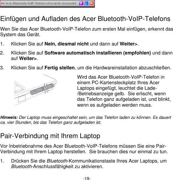 -19-  Einfügen und Aufladen des Acer Bluetooth-VoIP-Telefons Wen Sie das Acer Bluetooth-VoIP-Telefon zum ersten Mal einfügen, erkennt das System das Gerät. 1.  Klicken Sie auf Nein, diesmal nicht und dann auf Weiter&gt;. 2.  Klicken Sie auf Software automatisch installieren (empfohlen) und dann auf Weiter&gt;. 3.  Klicken Sie auf Fertig stellen, um die Hardwareinstallation abzuschließen.  Wird das Acer Bluetooth-VoIP-Telefon in einem PC-Kartensteckplatz Ihres Acer Laptops eingefügt, leuchtet die Lade-/Betriebsanzeige gelb.  Sie erlischt, wenn das Telefon ganz aufgeladen ist, und blinkt, wenn es aufgeladen werden muss. Hinweis: Der Laptop muss eingeschaltet sein, um das Telefon laden zu können. Es dauert ca. vier Stunden, bis das Telefon ganz aufgeladen ist. Pair-Verbindung mit Ihrem Laptop Vor Inbetriebnahme des Acer Bluetooth-VoIP-Telefons müssen Sie eine Pair-Verbindung mit Ihrem Laptop herstellen.  Sie brauchen dies nur einmal zu tun. 1.  Drücken Sie die Bluetooth-Kommunikationstaste Ihres Acer Laptops, um Bluetooth-Anschlussfähigkeit zu aktivieren. 