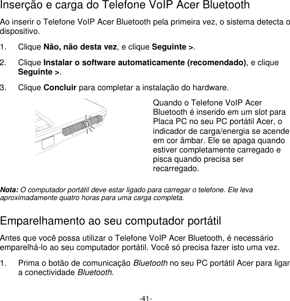 -41- Inserção e carga do Telefone VoIP Acer Bluetooth Ao inserir o Telefone VoIP Acer Bluetooth pela primeira vez, o sistema detecta o dispositivo. 1. Clique Não, não desta vez, e clique Seguinte &gt;. 2. Clique Instalar o software automaticamente (recomendado), e clique Seguinte &gt;. 3. Clique Concluir para completar a instalação do hardware.  Quando o Telefone VoIP Acer Bluetooth é inserido em um slot para Placa PC no seu PC portátil Acer, o indicador de carga/energia se acende em cor âmbar. Ele se apaga quando estiver completamente carregado e pisca quando precisa ser recarregado.  Nota: O computador portátil deve estar ligado para carregar o telefone. Ele leva aproximadamente quatro horas para uma carga completa.  Emparelhamento ao seu computador portátil  Antes que você possa utilizar o Telefone VoIP Acer Bluetooth, é necessário emparelhá-lo ao seu computador portátil. Você só precisa fazer isto uma vez.  1.  Prima o botão de comunicação Bluetooth no seu PC portátil Acer para ligar a conectividade Bluetooth. 