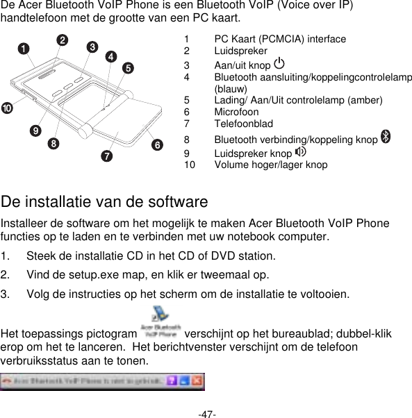 -47- De Acer Bluetooth VoIP Phone is een Bluetooth VoIP (Voice over IP) handtelefoon met de grootte van een PC kaart. 1  PC Kaart (PCMCIA) interface 2 Luidspreker 3 Aan/uit knop  4 Bluetooth aansluiting/koppelingcontrolelamp (blauw) 5  Lading/ Aan/Uit controlelamp (amber) 6 Microfoon 7 Telefoonblad  8 Bluetooth verbinding/koppeling knop  9 Luidspreker knop  10  Volume hoger/lager knop  De installatie van de software Installeer de software om het mogelijk te maken Acer Bluetooth VoIP Phone functies op te laden en te verbinden met uw notebook computer. 1.  Steek de installatie CD in het CD of DVD station. 2.  Vind de setup.exe map, en klik er tweemaal op. 3.  Volg de instructies op het scherm om de installatie te voltooien. Het toepassings pictogram   verschijnt op het bureaublad; dubbel-klik erop om het te lanceren.  Het berichtvenster verschijnt om de telefoon verbruiksstatus aan te tonen.  