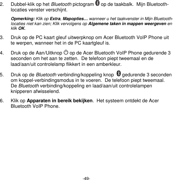 -49- 2.  Dubbel-klik op het Bluetooth pictogram   op de taakbalk.  Mijn Bluetooth-locaties venster verschijnt. Opmerking: Klik op Extra, Mapopties… wanneer u het taakvenster in Mijn Bluetooth-locaties niet kan zien; Klik vervolgens op Algemene taken in mappen weergeven en klik OK. 3.  Druk op de PC kaart gleuf uitwerpknop om Acer Bluetooth VoIP Phone uit te werpen, wanneer het in de PC kaartgleuf is. 4.  Druk op de Aan/Uitknop   op de Acer Bluetooth VoIP Phone gedurende 3 seconden om het aan te zetten.  De telefoon piept tweemaal en de laad/aan/uit controlelamp flikkert in een amberkleur. 5.  Druk op de Bluetooth verbinding/koppeling knop    gedurende 3 seconden om koppel-verbindingsmodus in te voeren.  De telefoon piept tweemaal.  De Bluetooth verbinding/koppeling en laad/aan/uit controlelampen knipperen afwisselend. 6. Klik op Apparaten in bereik bekijken.  Het systeem ontdekt de Acer Bluetooth VoIP Phone. 