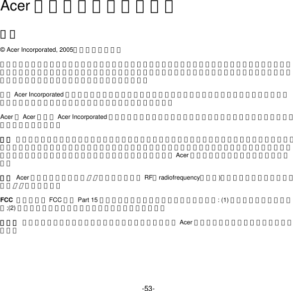 -53- Acer 蓝牙网络电话快速指南 通告 © Acer Incorporated, 2005。保留所有权利。 本出版物的内容将做定期性的变动，恕不另行通知。更改的内容将会补充到本出版物。且会在本指南发行新版本或在本指南的补充资料中予以复制印刷。本公司不对本手册的内容做任何明示或默许担保，包括本使用手册的内容的适售性或符合特定使用目的的默许担保。 未经 Acer Incorporated 书面许可，严禁以任何形式，或通过任何方法，包括电子、机械、影印、录制等形式，复制本出版物中的内容，储存在检索系统中，或进行传播。 Acer 和 Acer 标志是 Acer Incorporated 的注册商标。这里使用的其他公司产品名称或商标仅用于标识目的，属其各自所有者拥有。 安全  请小心操作本产品。不要将本产品置于液体、热源、磁场、灰尘或震动环境。不要在飞机上、开车时、医疗设备附近或任何可能发生爆炸的环境中使用本产品。本产品不是玩具，请使本产品远离儿童。不要拆卸本产品。本产品不包含可维修和可更换的部件。只有经过受权的 Acer 服务中心或和合作方才可以维修本产品。 蓝牙  Acer 蓝牙网络电话是一款蓝牙设备。它是一个 RF（radiofrequency，射频)无线收发装置，可以与其他支持蓝牙的设备通信。 FCC  本设备符合 FCC 规则 Part 15 的规范要求。进行操作需符合以下两个条件: (1) 该设备不会产生严重干扰;(2) 该设备可接受任何干扰，包括会导致不良反应的干扰。 锂电池  如果电池更换不当，可能会有爆炸危险。只有经过受权的 Acer 服务中心或合作方才可以拆卸或更换电池。 