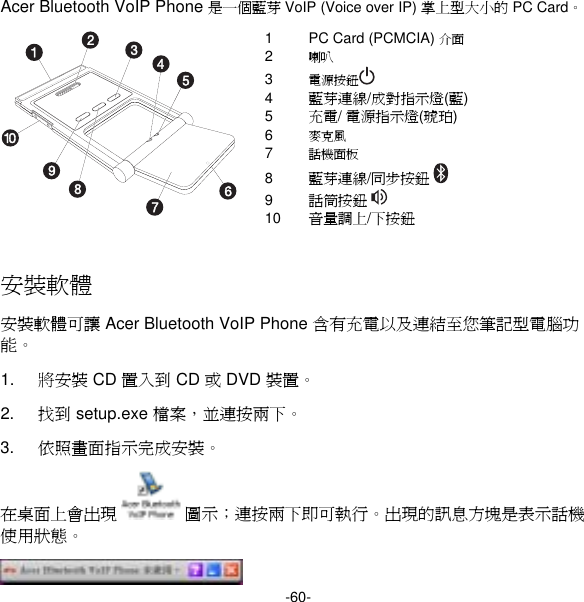 -60- Acer Bluetooth VoIP Phone 是一個藍芽 VoIP (Voice over IP) 掌上型大小的 PC Card。 1  PC Card (PCMCIA) 介面 2  喇叭 3  電源按鈕  4  藍芽連線/成對指示燈(藍) 5  充電/ 電源指示燈(琥珀) 6  麥克風 7  話機面板 8  藍芽連線/同步按鈕  9  話筒按鈕  10  音量調上/下按鈕  安裝軟體 安裝軟體可讓 Acer Bluetooth VoIP Phone 含有充電以及連結至您筆記型電腦功能。 1.  將安裝 CD 置入到 CD 或 DVD 裝置。 2.  找到 setup.exe 檔案，並連按兩下。 3.  依照畫面指示完成安裝。 在桌面上會出現  圖示；連按兩下即可執行。出現的訊息方塊是表示話機使用狀態。  
