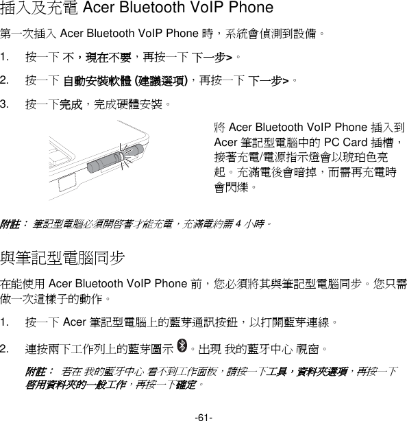 -61- 插入及充電 Acer Bluetooth VoIP Phone 第一次插入 Acer Bluetooth VoIP Phone 時，系統會偵測到設備。 1.  按一下 不，現在不要，再按一下 下一步&gt;。 2.  按一下 自動安裝軟體 (建議選項)，再按一下 下一步&gt;。 3.  按一下完成，完成硬體安裝。  將 Acer Bluetooth VoIP Phone 插入到 Acer 筆記型電腦中的 PC Card 插槽，接著充電/電源指示燈會以琥珀色亮起。充滿電後會暗掉，而需再充電時會閃爍。 附註： 筆記型電腦必須開啟著才能充電，充滿電約需 4 小時。 與筆記型電腦同步 在能使用 Acer Bluetooth VoIP Phone 前，您必須將其與筆記型電腦同步。您只需做一次這樣子的動作。 1.  按一下 Acer 筆記型電腦上的藍芽通訊按鈕，以打開藍芽連線。 2.  連按兩下工作列上的藍芽圖示 。出現 我的藍牙中心 視窗。 附註：  若在 我的藍牙中心 看不到工作面板，請按一下工具，資料夾選項，再按一下 啟用資料夾的一般工作，再按一下確定。 