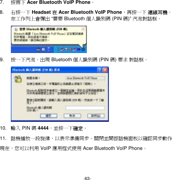 -63- 7.  按兩下 Acer Bluetooth VoIP Phone。 8.  右按一下 Headset 在 Acer Bluetooth VoIP Phone，再按一下 連線耳機。在工作列上會彈出 “需要 Bluetooth 個人識別碼 (PIN 碼)” 汽泡對話框。  9.  按一下汽泡。出現 Bluetooth 個人識別碼 (PIN 碼) 要求 對話框。  10.  輸入 PIN 碼 4444，並按一下確定。 11.  話機播放一段旋律，以表示準備同步。關閉並開啟話機面板以確認同步動作 現在，您可以利用 VoIP 應用程式使用 Acer Bluetooth VoIP Phone。 