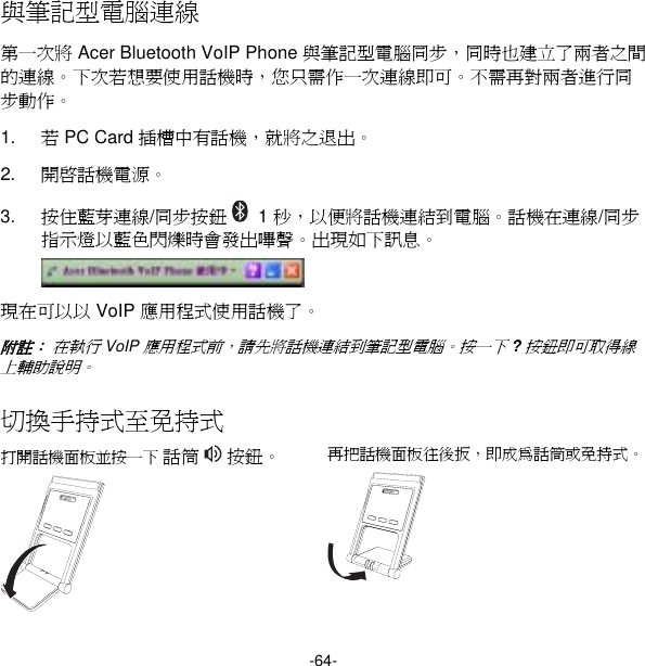 -64- 與筆記型電腦連線 第一次將 Acer Bluetooth VoIP Phone 與筆記型電腦同步，同時也建立了兩者之間的連線。下次若想要使用話機時，您只需作一次連線即可。不需再對兩者進行同步動作。 1.  若 PC Card 插槽中有話機，就將之退出。 2.  開啟話機電源。 3.  按住藍芽連線/同步按鈕   1 秒，以便將話機連結到電腦。話機在連線/同步指示燈以藍色閃爍時會發出嗶聲。出現如下訊息。  現在可以以 VoIP 應用程式使用話機了。 附註： 在執行 VoIP 應用程式前，請先將話機連結到筆記型電腦。按一下 ? 按鈕即可取得線上輔助說明。 切換手持式至免持式 打開話機面板並按一下 話筒   按鈕。  再把話機面板往後扳，即成為話筒或免持式。   