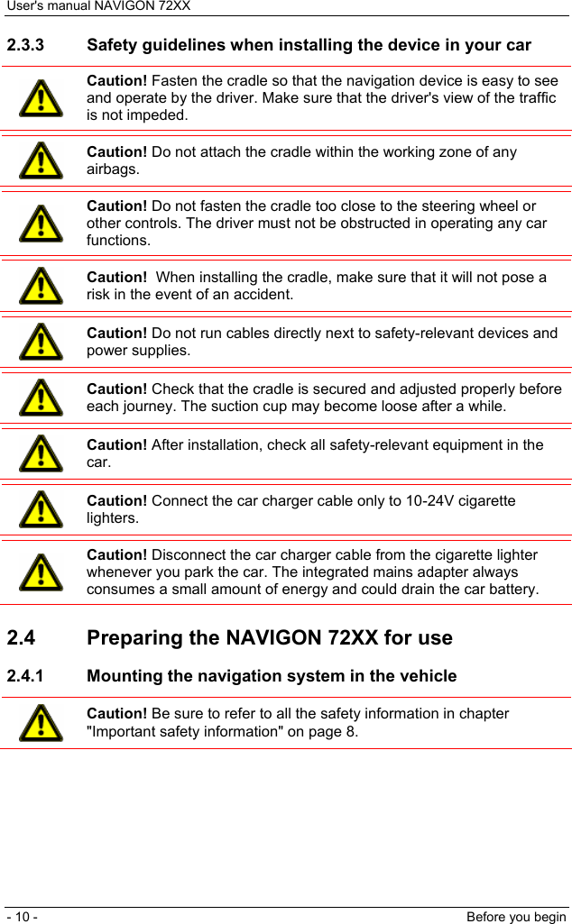 User&apos;s manual NAVIGON 72XX - 10 -  Before you begin 2.3.3  Safety guidelines when installing the device in your car  Caution! Fasten the cradle so that the navigation device is easy to see and operate by the driver. Make sure that the driver&apos;s view of the traffic is not impeded.   Caution! Do not attach the cradle within the working zone of any airbags.   Caution! Do not fasten the cradle too close to the steering wheel or other controls. The driver must not be obstructed in operating any car functions.   Caution!  When installing the cradle, make sure that it will not pose a risk in the event of an accident.   Caution! Do not run cables directly next to safety-relevant devices and power supplies.   Caution! Check that the cradle is secured and adjusted properly before each journey. The suction cup may become loose after a while.   Caution! After installation, check all safety-relevant equipment in the car.   Caution! Connect the car charger cable only to 10-24V cigarette lighters.   Caution! Disconnect the car charger cable from the cigarette lighter whenever you park the car. The integrated mains adapter always consumes a small amount of energy and could drain the car battery.  2.4  Preparing the NAVIGON 72XX for use 2.4.1  Mounting the navigation system in the vehicle  Caution! Be sure to refer to all the safety information in chapter &quot;Important safety information&quot; on page 8.  