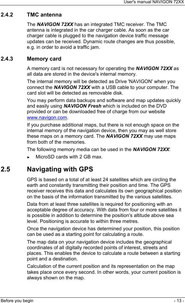 User&apos;s manual NAVIGON 72XX Before you begin  - 13 - 2.4.2 TMC antenna The NAVIGON 72XX has an integrated TMC receiver. The TMC antenna is integrated in the car charger cable. As soon as the car charger cable is plugged to the navigation device traffic message updates can be received. Dynamic route changes are thus possible, e.g. in order to avoid a traffic jam. 2.4.3 Memory card A memory card is not necessary for operating the NAVIGON 72XX as all data are stored in the device&apos;s internal memory. The internal memory will be detected as Drive &apos;NAVIGON&apos; when you connect the NAVIGON 72XX with a USB cable to your computer. The card slot will be detected as removable disk. You may perform data backups and software and map updates quickly and easily using NAVIGON Fresh which is included on the DVD provided or can be downloaded free of charge from our website 1www.navigon.com. If you purchase additional maps, but there is not enough space on the internal memory of the navigation device, then you may as well store these maps on a memory card. The NAVIGON 72XX may use maps from both of the memories. The following memory media can be used in the NAVIGON 72XX: ► MicroSD cards with 2 GB max. 2.5  Navigating with GPS GPS is based on a total of at least 24 satellites which are circling the earth and constantly transmitting their position and time. The GPS receiver receives this data and calculates its own geographical position on the basis of the information transmitted by the various satellites. Data from at least three satellites is required for positioning with an acceptable degree of accuracy. With data from four or more satellites it is possible in addition to determine the position&apos;s altitude above sea level. Positioning is accurate to within three metres. Once the navigation device has determined your position, this position can be used as a starting point for calculating a route. The map data on your navigation device includes the geographical coordinates of all digitally recorded points of interest, streets and places. This enables the device to calculate a route between a starting point and a destination. Calculation of the current position and its representation on the map takes place once every second. In other words, your current position is always shown on the map. 