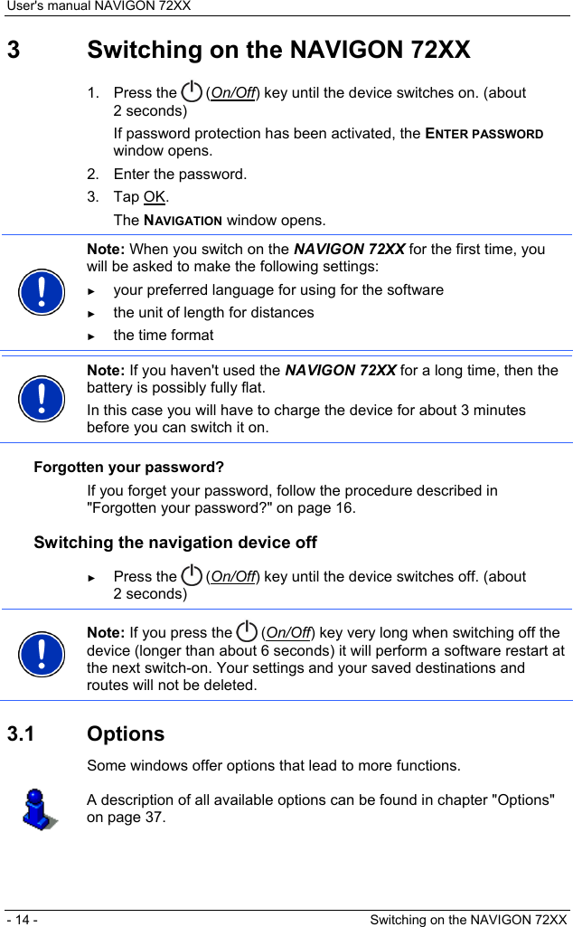 User&apos;s manual NAVIGON 72XX - 14 -  Switching on the NAVIGON 72XX 3  Switching on the NAVIGON 72XX 1. Press the   (On/Off) key until the device switches on. (about 2 seconds) If password protection has been activated, the ENTER PASSWORD window opens. 2.  Enter the password. 3. Tap OK. The NAVIGATION window opens.  Note: When you switch on the NAVIGON 72XX for the first time, you will be asked to make the following settings: ► your preferred language for using for the software ► the unit of length for distances ► the time format   Note: If you haven&apos;t used the NAVIGON 72XX for a long time, then the battery is possibly fully flat. In this case you will have to charge the device for about 3 minutes before you can switch it on.  Forgotten your password? If you forget your password, follow the procedure described in &quot;Forgotten your password?&quot; on page 16. Switching the navigation device off ► Press the   (On/Off) key until the device switches off. (about 2 seconds)  Note: If you press the   (On/Off) key very long when switching off the device (longer than about 6 seconds) it will perform a software restart at the next switch-on. Your settings and your saved destinations and routes will not be deleted.  3.1 Options Some windows offer options that lead to more functions.  A description of all available options can be found in chapter &quot;Options&quot; on page 37.  