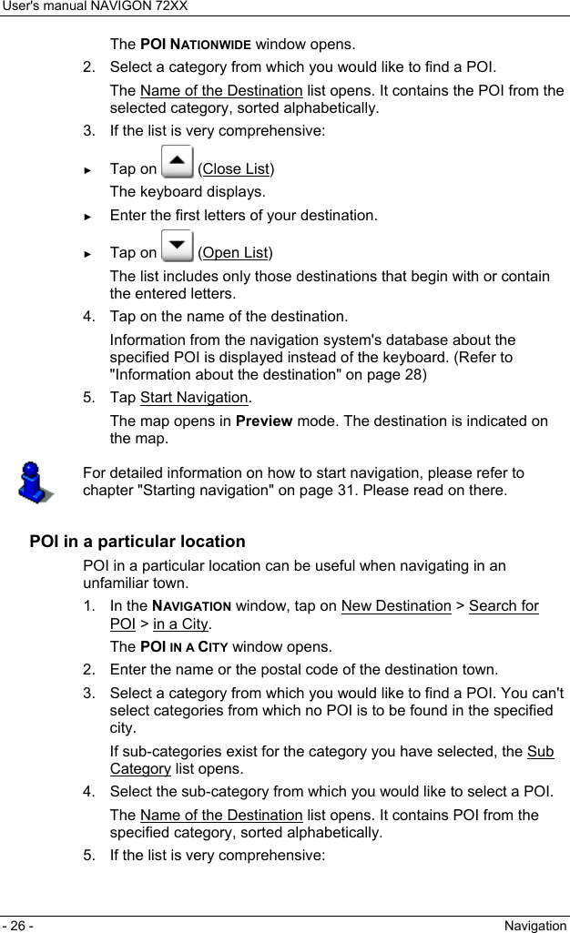 User&apos;s manual NAVIGON 72XX - 26 -  Navigation The POI NATIONWIDE window opens. 2.  Select a category from which you would like to find a POI. The Name of the Destination list opens. It contains the POI from the selected category, sorted alphabetically. 3.  If the list is very comprehensive: ► Tap on   (Close List) The keyboard displays. ► Enter the first letters of your destination. ► Tap on   (Open List) The list includes only those destinations that begin with or contain the entered letters. 4.  Tap on the name of the destination. Information from the navigation system&apos;s database about the specified POI is displayed instead of the keyboard. (Refer to &quot;Information about the destination&quot; on page 28) 5. Tap Start Navigation. The map opens in Preview mode. The destination is indicated on the map.  For detailed information on how to start navigation, please refer to chapter &quot;Starting navigation&quot; on page 31. Please read on there.  POI in a particular location POI in a particular location can be useful when navigating in an unfamiliar town. 1. In the NAVIGATION window, tap on New Destination &gt; Search for POI &gt; in a City. The POI IN A CITY window opens. 2.  Enter the name or the postal code of the destination town. 3.  Select a category from which you would like to find a POI. You can&apos;t select categories from which no POI is to be found in the specified city. If sub-categories exist for the category you have selected, the Sub Category list opens. 4.  Select the sub-category from which you would like to select a POI. The Name of the Destination list opens. It contains POI from the specified category, sorted alphabetically. 5.  If the list is very comprehensive: 