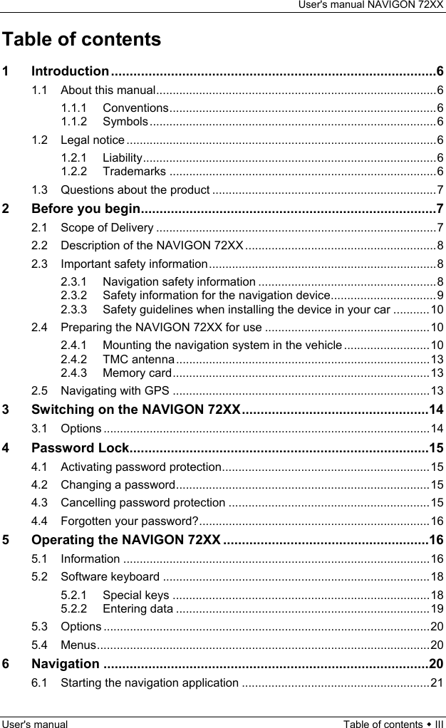 User&apos;s manual NAVIGON 72XX User&apos;s manual  Table of contents  III Table of contents 1 Introduction.......................................................................................6 1.1 About this manual.....................................................................................6 1.1.1 Conventions.................................................................................6 1.1.2 Symbols.......................................................................................6 1.2 Legal notice ..............................................................................................6 1.2.1 Liability.........................................................................................6 1.2.2 Trademarks .................................................................................6 1.3 Questions about the product ....................................................................7 2 Before you begin...............................................................................7 2.1 Scope of Delivery .....................................................................................7 2.2 Description of the NAVIGON 72XX ..........................................................8 2.3 Important safety information.....................................................................8 2.3.1 Navigation safety information ......................................................8 2.3.2 Safety information for the navigation device................................9 2.3.3 Safety guidelines when installing the device in your car ...........10 2.4 Preparing the NAVIGON 72XX for use ..................................................10 2.4.1 Mounting the navigation system in the vehicle ..........................10 2.4.2 TMC antenna.............................................................................13 2.4.3 Memory card..............................................................................13 2.5 Navigating with GPS ..............................................................................13 3 Switching on the NAVIGON 72XX..................................................14 3.1 Options ...................................................................................................14 4 Password Lock................................................................................15 4.1 Activating password protection...............................................................15 4.2 Changing a password.............................................................................15 4.3 Cancelling password protection .............................................................15 4.4 Forgotten your password?......................................................................16 5 Operating the NAVIGON 72XX .......................................................16 5.1 Information .............................................................................................16 5.2 Software keyboard .................................................................................18 5.2.1 Special keys ..............................................................................18 5.2.2 Entering data .............................................................................19 5.3 Options ...................................................................................................20 5.4 Menus.....................................................................................................20 6 Navigation .......................................................................................20 6.1 Starting the navigation application .........................................................21 