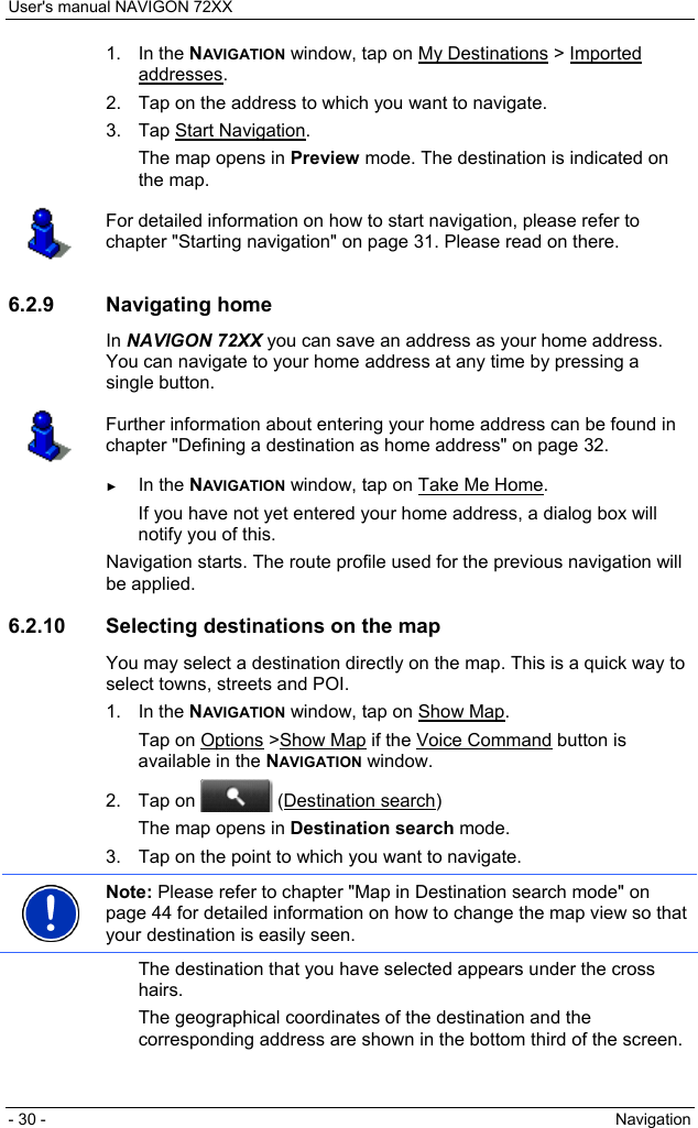 User&apos;s manual NAVIGON 72XX - 30 -  Navigation 1. In the NAVIGATION window, tap on My Destinations &gt; Imported addresses. 2.  Tap on the address to which you want to navigate. 3. Tap Start Navigation. The map opens in Preview mode. The destination is indicated on the map.  For detailed information on how to start navigation, please refer to chapter &quot;Starting navigation&quot; on page 31. Please read on there.  6.2.9 Navigating home In NAVIGON 72XX you can save an address as your home address. You can navigate to your home address at any time by pressing a single button.  Further information about entering your home address can be found in chapter &quot;Defining a destination as home address&quot; on page 32.  ► In the NAVIGATION window, tap on Take Me Home. If you have not yet entered your home address, a dialog box will notify you of this. Navigation starts. The route profile used for the previous navigation will be applied. 6.2.10 Selecting destinations on the map You may select a destination directly on the map. This is a quick way to select towns, streets and POI. 1. In the NAVIGATION window, tap on Show Map. Tap on Options &gt;Show Map if the Voice Command button is available in the NAVIGATION window. 2. Tap on   (Destination search) The map opens in Destination search mode. 3.  Tap on the point to which you want to navigate.  Note: Please refer to chapter &quot;Map in Destination search mode&quot; on page 44 for detailed information on how to change the map view so that your destination is easily seen.  The destination that you have selected appears under the cross hairs. The geographical coordinates of the destination and the corresponding address are shown in the bottom third of the screen. 