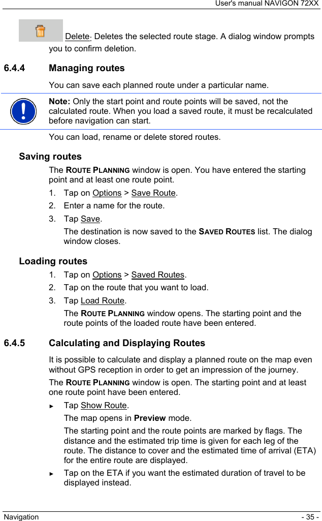 User&apos;s manual NAVIGON 72XX Navigation  - 35 -  Delete: Deletes the selected route stage. A dialog window prompts you to confirm deletion. 6.4.4 Managing routes You can save each planned route under a particular name.  Note: Only the start point and route points will be saved, not the calculated route. When you load a saved route, it must be recalculated before navigation can start.  You can load, rename or delete stored routes. Saving routes The ROUTE PLANNING window is open. You have entered the starting point and at least one route point. 1. Tap on Options &gt; Save Route. 2.  Enter a name for the route. 3. Tap Save. The destination is now saved to the SAVED ROUTES list. The dialog window closes. Loading routes 1. Tap on Options &gt; Saved Routes. 2.  Tap on the route that you want to load. 3. Tap Load Route. The ROUTE PLANNING window opens. The starting point and the route points of the loaded route have been entered. 6.4.5  Calculating and Displaying Routes It is possible to calculate and display a planned route on the map even without GPS reception in order to get an impression of the journey. The ROUTE PLANNING window is open. The starting point and at least one route point have been entered. ► Tap Show Route. The map opens in Preview mode. The starting point and the route points are marked by flags. The distance and the estimated trip time is given for each leg of the route. The distance to cover and the estimated time of arrival (ETA) for the entire route are displayed. ► Tap on the ETA if you want the estimated duration of travel to be displayed instead. 