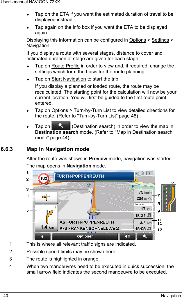User&apos;s manual NAVIGON 72XX - 40 -  Navigation ► Tap on the ETA if you want the estimated duration of travel to be displayed instead. ► Tap again on the info box if you want the ETA to be displayed again. Displaying this information can be configured in Options &gt; Settings &gt; Navigation. If you display a route with several stages, distance to cover and estimated duration of stage are given for each stage. ► Tap on Route Profile in order to view and, if required, change the settings which form the basis for the route planning. ► Tap on Start Navigation to start the trip. If you display a planned or loaded route, the route may be recalculated. The starting point for the calculation will now be your current location. You will first be guided to the first route point entered. ► Tap on Options &gt; Turn-by-Turn List to view detailed directions for the route. (Refer to &quot;Turn-by-Turn List” page 48) ► Tap on   (Destination search) in order to view the map in Destination search mode. (Refer to &quot;Map in Destination search mode” page 44) 6.6.3  Map in Navigation mode After the route was shown in Preview mode, navigation was started. The map opens in Navigation mode.  1  This is where all relevant traffic signs are indicated. 2  Possible speed limits may be shown here. 3  The route is highlighted in orange. 4  When two manoeuvres need to be executed in quick succession, the small arrow field indicates the second manoeuvre to be executed. 