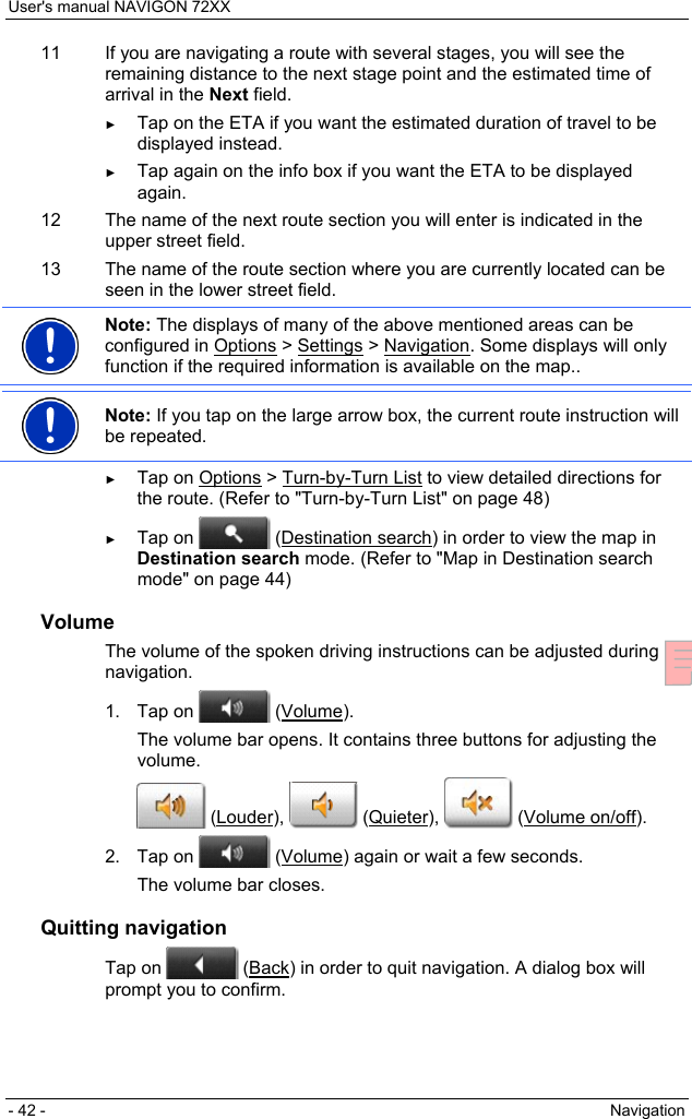User&apos;s manual NAVIGON 72XX - 42 -  Navigation 11  If you are navigating a route with several stages, you will see the remaining distance to the next stage point and the estimated time of arrival in the Next field. ► Tap on the ETA if you want the estimated duration of travel to be displayed instead. ► Tap again on the info box if you want the ETA to be displayed again. 12  The name of the next route section you will enter is indicated in the upper street field. 13  The name of the route section where you are currently located can be seen in the lower street field.  Note: The displays of many of the above mentioned areas can be configured in Options &gt; Settings &gt; Navigation. Some displays will only function if the required information is available on the map..   Note: If you tap on the large arrow box, the current route instruction will be repeated.  ► Tap on Options &gt; Turn-by-Turn List to view detailed directions for the route. (Refer to &quot;Turn-by-Turn List&quot; on page 48) ► Tap on   (Destination search) in order to view the map in Destination search mode. (Refer to &quot;Map in Destination search mode&quot; on page 44) Volume The volume of the spoken driving instructions can be adjusted during navigation. 1. Tap on   (Volume). The volume bar opens. It contains three buttons for adjusting the volume.  (Louder),   (Quieter),   (Volume on/off). 2. Tap on   (Volume) again or wait a few seconds. The volume bar closes. Quitting navigation Tap on   (Back) in order to quit navigation. A dialog box will prompt you to confirm. 
