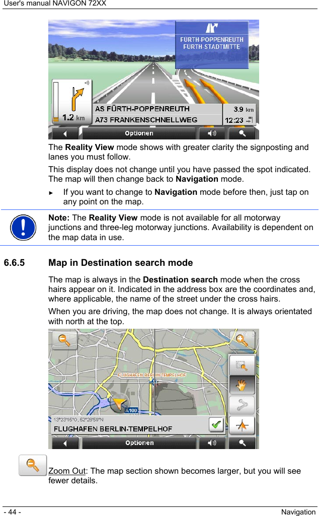 User&apos;s manual NAVIGON 72XX - 44 -  Navigation  The Reality View mode shows with greater clarity the signposting and lanes you must follow. This display does not change until you have passed the spot indicated. The map will then change back to Navigation mode. ► If you want to change to Navigation mode before then, just tap on any point on the map.  Note: The Reality View mode is not available for all motorway junctions and three-leg motorway junctions. Availability is dependent on the map data in use.  6.6.5  Map in Destination search mode The map is always in the Destination search mode when the cross hairs appear on it. Indicated in the address box are the coordinates and, where applicable, the name of the street under the cross hairs. When you are driving, the map does not change. It is always orientated with north at the top.   Zoom Out: The map section shown becomes larger, but you will see fewer details. 