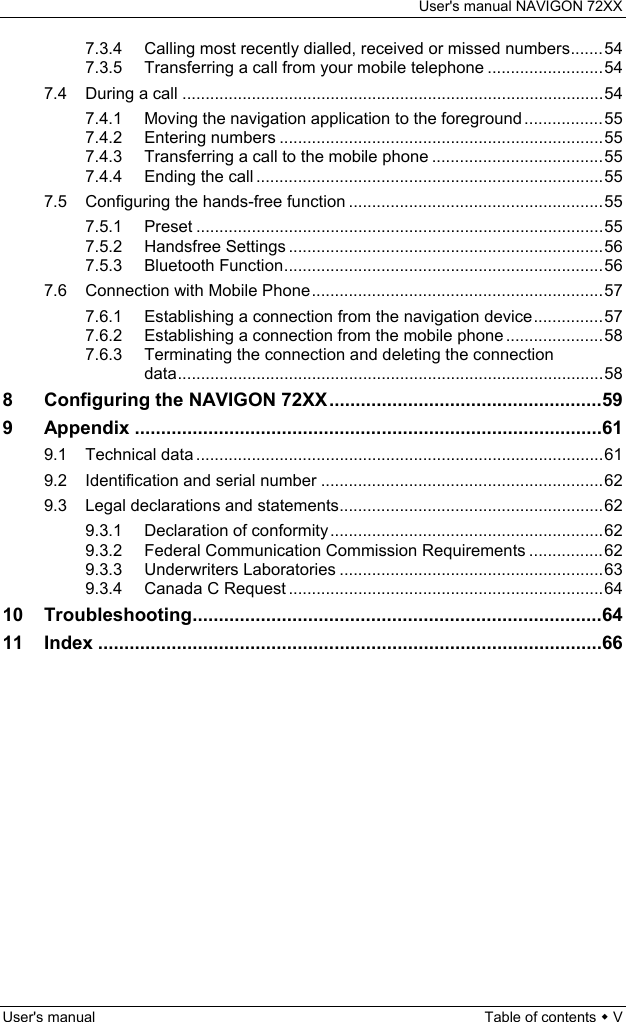 User&apos;s manual NAVIGON 72XX User&apos;s manual  Table of contents  V 7.3.4 Calling most recently dialled, received or missed numbers.......54 7.3.5 Transferring a call from your mobile telephone .........................54 7.4 During a call ...........................................................................................54 7.4.1 Moving the navigation application to the foreground .................55 7.4.2 Entering numbers ......................................................................55 7.4.3 Transferring a call to the mobile phone .....................................55 7.4.4 Ending the call ...........................................................................55 7.5 Configuring the hands-free function .......................................................55 7.5.1 Preset ........................................................................................55 7.5.2 Handsfree Settings ....................................................................56 7.5.3 Bluetooth Function.....................................................................56 7.6 Connection with Mobile Phone...............................................................57 7.6.1 Establishing a connection from the navigation device...............57 7.6.2 Establishing a connection from the mobile phone .....................58 7.6.3 Terminating the connection and deleting the connection data............................................................................................58 8 Configuring the NAVIGON 72XX....................................................59 9 Appendix .........................................................................................61 9.1 Technical data ........................................................................................61 9.2 Identification and serial number .............................................................62 9.3 Legal declarations and statements.........................................................62 9.3.1 Declaration of conformity...........................................................62 9.3.2 Federal Communication Commission Requirements ................62 9.3.3 Underwriters Laboratories .........................................................63 9.3.4 Canada C Request ....................................................................64 10 Troubleshooting..............................................................................64 11 Index ................................................................................................66 