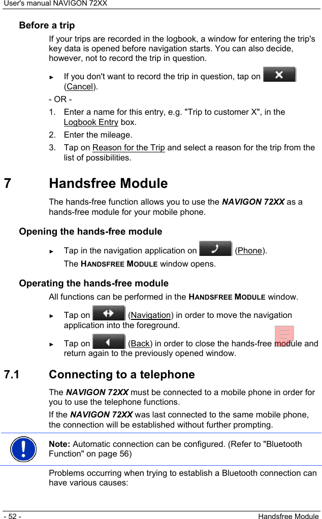 User&apos;s manual NAVIGON 72XX - 52 -  Handsfree Module Before a trip If your trips are recorded in the logbook, a window for entering the trip&apos;s key data is opened before navigation starts. You can also decide, however, not to record the trip in question. ► If you don&apos;t want to record the trip in question, tap on   (Cancel). - OR - 1.  Enter a name for this entry, e.g. &quot;Trip to customer X&quot;, in the Logbook Entry box. 2.  Enter the mileage. 3.  Tap on Reason for the Trip and select a reason for the trip from the list of possibilities. 7 Handsfree Module The hands-free function allows you to use the NAVIGON 72XX as a hands-free module for your mobile phone. Opening the hands-free module ► Tap in the navigation application on   (Phone). The HANDSFREE MODULE window opens. Operating the hands-free module All functions can be performed in the HANDSFREE MODULE window. ► Tap on   (Navigation) in order to move the navigation application into the foreground. ► Tap on   (Back) in order to close the hands-free module and return again to the previously opened window. 7.1  Connecting to a telephone The NAVIGON 72XX must be connected to a mobile phone in order for you to use the telephone functions. If the NAVIGON 72XX was last connected to the same mobile phone, the connection will be established without further prompting.  Note: Automatic connection can be configured. (Refer to &quot;Bluetooth Function&quot; on page 56)  Problems occurring when trying to establish a Bluetooth connection can have various causes: 