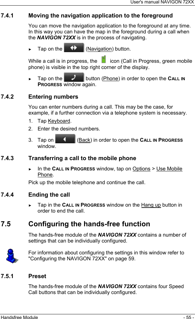 User&apos;s manual NAVIGON 72XX Handsfree Module  - 55 - 7.4.1  Moving the navigation application to the foreground You can move the navigation application to the foreground at any time. In this way you can have the map in the foreground during a call when the NAVIGON 72XX is in the process of navigating. ► Tap on the   (Navigation) button. While a call is in progress, the   icon (Call in Progress, green mobile phone) is visible in the top right corner of the display. ► Tap on the   button (Phone) in order to open the CALL IN PROGRESS window again. 7.4.2 Entering numbers You can enter numbers during a call. This may be the case, for example, if a further connection via a telephone system is necessary. 1. Tap Keyboard. 2.  Enter the desired numbers. 3. Tap on   (Back) in order to open the CALL IN PROGRESS window. 7.4.3  Transferring a call to the mobile phone ► In the CALL IN PROGRESS window, tap on Options &gt; Use Mobile Phone. Pick up the mobile telephone and continue the call. 7.4.4  Ending the call ► Tap in the CALL IN PROGRESS window on the Hang up button in order to end the call. 7.5  Configuring the hands-free function The hands-free module of the NAVIGON 72XX contains a number of settings that can be individually configured.  For information about configuring the settings in this window refer to &quot;Configuring the NAVIGON 72XX&quot; on page 59.  7.5.1 Preset The hands-free module of the NAVIGON 72XX contains four Speed Call buttons that can be individually configured. 