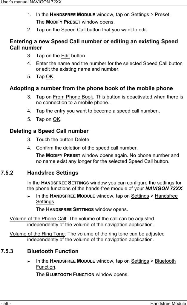 User&apos;s manual NAVIGON 72XX - 56 -  Handsfree Module 1. In the HANDSFREE MODULE window, tap on Settings &gt; Preset. The MODIFY PRESET window opens. 2.  Tap on the Speed Call button that you want to edit. Entering a new Speed Call number or editing an existing Speed Call number 3.  Tap on the Edit button. 4.  Enter the name and the number for the selected Speed Call button or edit the existing name and number. 5. Tap OK. Adopting a number from the phone book of the mobile phone  3.  Tap on From Phone Book. This button is deactivated when there is no connection to a mobile phone..  4.  Tap the entry you want to become a speed call number..  5. Tap on OK. Deleting a Speed Call number  3.   Touch the button Delete.  4.  Confirm the deletion of the speed call number. The MODIFY PRESET window opens again. No phone number and no name exist any longer for the selected Speed Call button. 7.5.2 Handsfree Settings In the HANDSFREE SETTINGS window you can configure the settings for the phone functions of the hands-free module of your NAVIGON 72XX. ► In the HANDSFREE MODULE window, tap on Settings &gt; Handsfree Settings. The HANDSFREE SETTINGS window opens. Volume of the Phone Call: The volume of the call can be adjusted independently of the volume of the navigation application. Volume of the Ring Tone: The volume of the ring tone can be adjusted independently of the volume of the navigation application. 7.5.3 Bluetooth Function ► In the HANDSFREE MODULE window, tap on Settings &gt; Bluetooth Function. The BLUETOOTH FUNCTION window opens. 