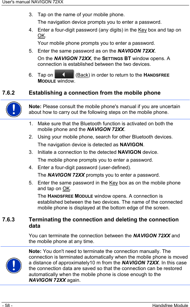 User&apos;s manual NAVIGON 72XX - 58 -  Handsfree Module 3.  Tap on the name of your mobile phone. The navigation device prompts you to enter a password. 4.  Enter a four-digit password (any digits) in the Key box and tap on OK. Your mobile phone prompts you to enter a password. 5.  Enter the same password as on the NAVIGON 72XX. On the NAVIGON 72XX, the SETTINGS BT window opens. A connection is established between the two devices. 6. Tap on   (Back) in order to return to the HANDSFREE MODULE window. 7.6.2  Establishing a connection from the mobile phone  Note: Please consult the mobile phone&apos;s manual if you are uncertain about how to carry out the following steps on the mobile phone.  1.  Make sure that the Bluetooth function is activated on both the mobile phone and the NAVIGON 72XX. 2.  Using your mobile phone, search for other Bluetooth devices. The navigation device is detected as NAVIGON. 3.  Initiate a connection to the detected NAVIGON device. The mobile phone prompts you to enter a password. 4.  Enter a four-digit password (user-defined). The NAVIGON 72XX prompts you to enter a password. 5.  Enter the same password in the Key box as on the mobile phone and tap on OK. The HANDSFREE MODULE window opens. A connection is established between the two devices. The name of the connected mobile phone is displayed at the bottom edge of the screen. 7.6.3  Terminating the connection and deleting the connection data You can terminate the connection between the NAVIGON 72XX and the mobile phone at any time.  Note: You don&apos;t need to terminate the connection manually. The connection is terminated automatically when the mobile phone is moved a distance of approximately10 m from the NAVIGON 72XX. In this case the connection data are saved so that the connection can be restored automatically when the mobile phone is close enough to the NAVIGON 72XX again.  