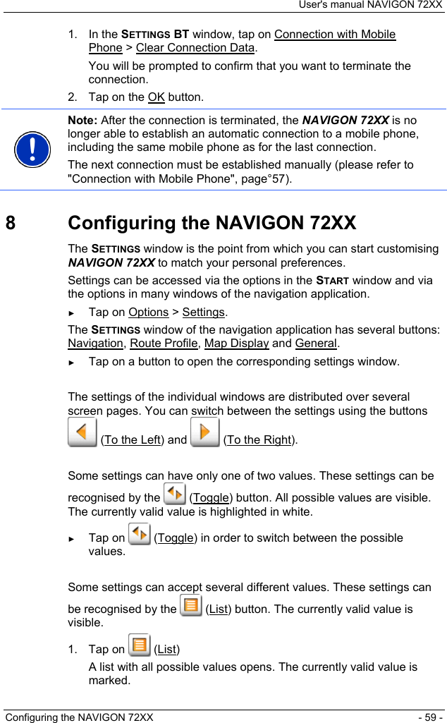 User&apos;s manual NAVIGON 72XX Configuring the NAVIGON 72XX  - 59 - 1. In the SETTINGS BT window, tap on Connection with Mobile Phone &gt; Clear Connection Data. You will be prompted to confirm that you want to terminate the connection. 2.  Tap on the OK button.  Note: After the connection is terminated, the NAVIGON 72XX is no longer able to establish an automatic connection to a mobile phone, including the same mobile phone as for the last connection. The next connection must be established manually (please refer to &quot;Connection with Mobile Phone&quot;, page°57).  8  Configuring the NAVIGON 72XX The SETTINGS window is the point from which you can start customising NAVIGON 72XX to match your personal preferences. Settings can be accessed via the options in the START window and via the options in many windows of the navigation application. ► Tap on Options &gt; Settings. The SETTINGS window of the navigation application has several buttons: Navigation, Route Profile, Map Display and General. ► Tap on a button to open the corresponding settings window.  The settings of the individual windows are distributed over several screen pages. You can switch between the settings using the buttons  (To the Left) and   (To the Right).  Some settings can have only one of two values. These settings can be recognised by the   (Toggle) button. All possible values are visible. The currently valid value is highlighted in white. ► Tap on   (Toggle) in order to switch between the possible values.   Some settings can accept several different values. These settings can be recognised by the   (List) button. The currently valid value is visible. 1. Tap on   (List) A list with all possible values opens. The currently valid value is marked. 
