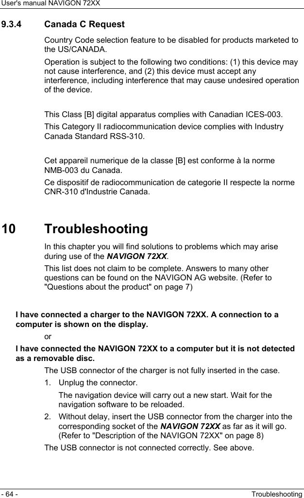 User&apos;s manual NAVIGON 72XX - 64 -  Troubleshooting 9.3.4  Canada C Request Country Code selection feature to be disabled for products marketed to the US/CANADA. Operation is subject to the following two conditions: (1) this device may not cause interference, and (2) this device must accept any interference, including interference that may cause undesired operation of the device.  This Class [B] digital apparatus complies with Canadian ICES-003. This Category II radiocommunication device complies with Industry Canada Standard RSS-310.  Cet appareil numerique de la classe [B] est conforme à la norme NMB-003 du Canada. Ce dispositif de radiocommunication de categorie II respecte la norme CNR-310 d&apos;Industrie Canada.  10 Troubleshooting In this chapter you will find solutions to problems which may arise during use of the NAVIGON 72XX. This list does not claim to be complete. Answers to many other questions can be found on the NAVIGON AG website. (Refer to &quot;Questions about the product&quot; on page 7)  I have connected a charger to the NAVIGON 72XX. A connection to a computer is shown on the display. or I have connected the NAVIGON 72XX to a computer but it is not detected as a removable disc. The USB connector of the charger is not fully inserted in the case. 1.  Unplug the connector. The navigation device will carry out a new start. Wait for the navigation software to be reloaded. 2.  Without delay, insert the USB connector from the charger into the corresponding socket of the NAVIGON 72XX as far as it will go. (Refer to &quot;Description of the NAVIGON 72XX&quot; on page 8) The USB connector is not connected correctly. See above.  