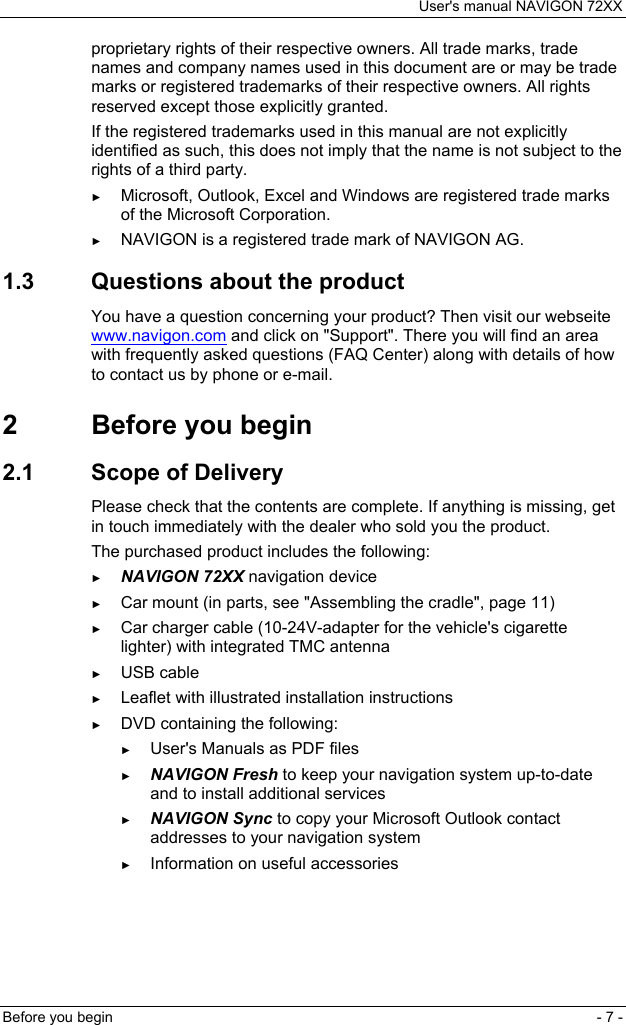 User&apos;s manual NAVIGON 72XX Before you begin  - 7 - proprietary rights of their respective owners. All trade marks, trade names and company names used in this document are or may be trade marks or registered trademarks of their respective owners. All rights reserved except those explicitly granted. If the registered trademarks used in this manual are not explicitly identified as such, this does not imply that the name is not subject to the rights of a third party. ► Microsoft, Outlook, Excel and Windows are registered trade marks of the Microsoft Corporation. ► NAVIGON is a registered trade mark of NAVIGON AG. 1.3  Questions about the product You have a question concerning your product? Then visit our webseite www.navigon.com and click on &quot;Support&quot;. There you will find an area with frequently asked questions (FAQ Center) along with details of how to contact us by phone or e-mail. 2  Before you begin 2.1  Scope of Delivery Please check that the contents are complete. If anything is missing, get in touch immediately with the dealer who sold you the product. The purchased product includes the following: ► NAVIGON 72XX navigation device ► Car mount (in parts, see &quot;Assembling the cradle&quot;, page 11) ► Car charger cable (10-24V-adapter for the vehicle&apos;s cigarette lighter) with integrated TMC antenna ► USB cable ► Leaflet with illustrated installation instructions ► DVD containing the following: ► User&apos;s Manuals as PDF files ► NAVIGON Fresh to keep your navigation system up-to-date and to install additional services ► NAVIGON Sync to copy your Microsoft Outlook contact addresses to your navigation system ► Information on useful accessories 