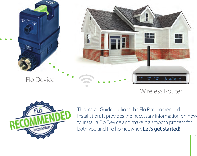 3This Install Guide outlines the Flo Recommended Installation. It provides the necessary information on how to install a Flo Device and make it a smooth process for both you and the homeowner. Let’s get started! Wireless RouterFlo Device